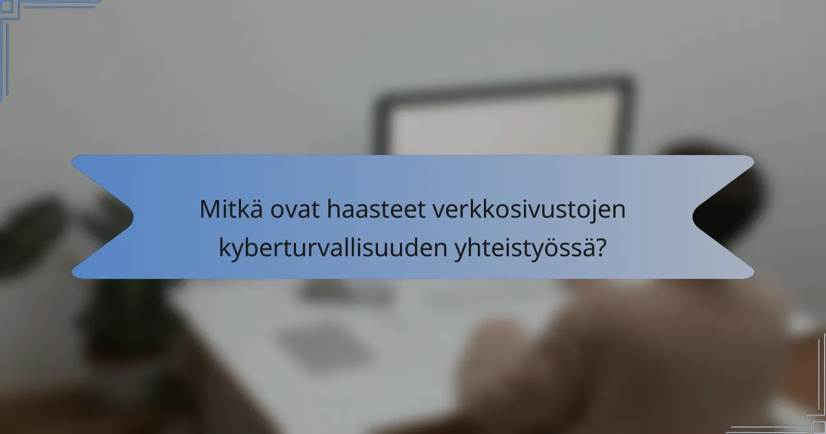 Mitkä ovat haasteet verkkosivustojen kyberturvallisuuden yhteistyössä?
