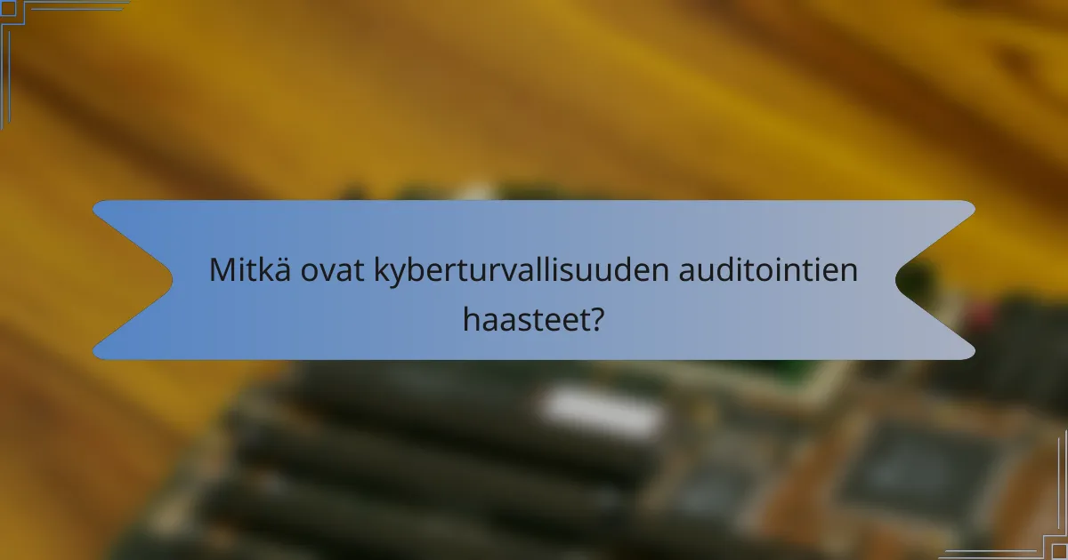 Mitkä ovat kyberturvallisuuden auditointien haasteet?