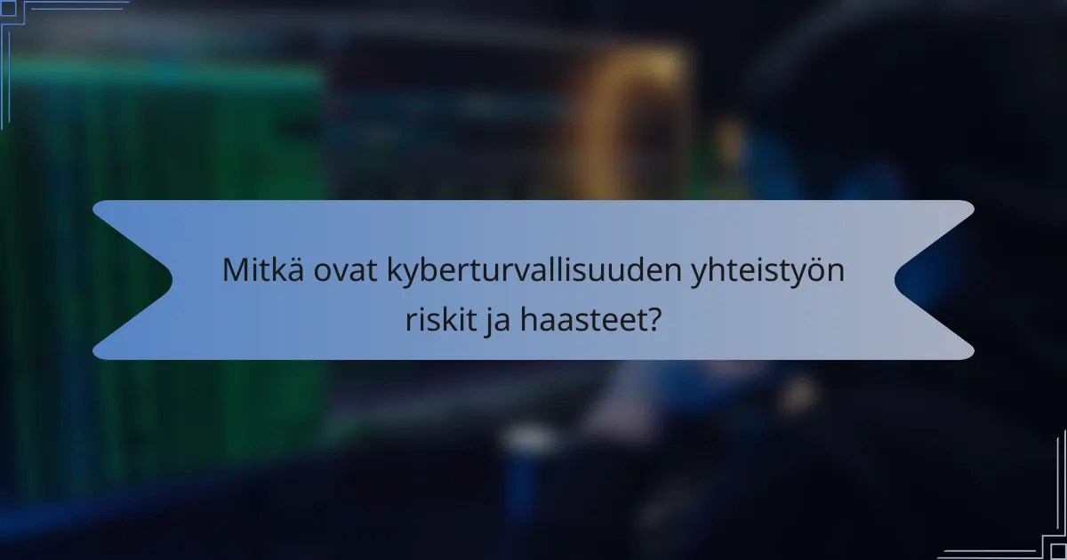 Mitkä ovat kyberturvallisuuden yhteistyön riskit ja haasteet?