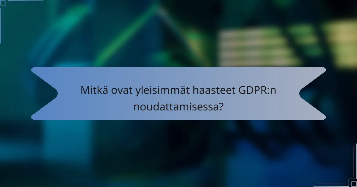 Mitkä ovat yleisimmät haasteet GDPR:n noudattamisessa?