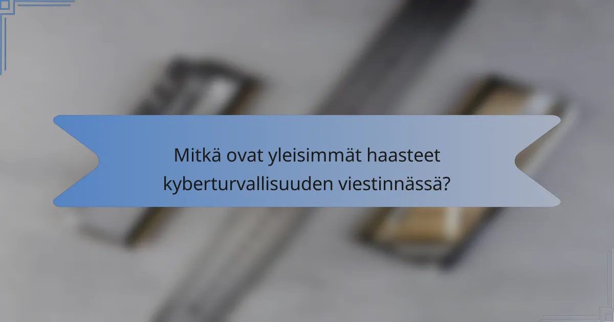 Mitkä ovat yleisimmät haasteet kyberturvallisuuden viestinnässä?
